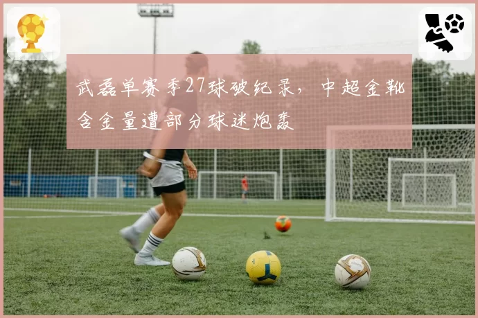 武磊单赛季27球破纪录，中超金靴含金量遭部分球迷炮轰
