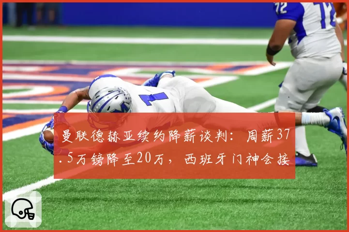 曼联德赫亚续约降薪谈判:周薪37.5万镑降至20万,西班牙门神会接受吗?