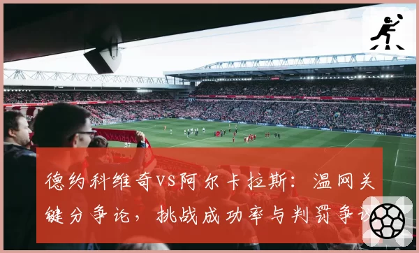 德约科维奇vs阿尔卡拉斯:温网关键分争论,挑战成功率与判罚争议对比
