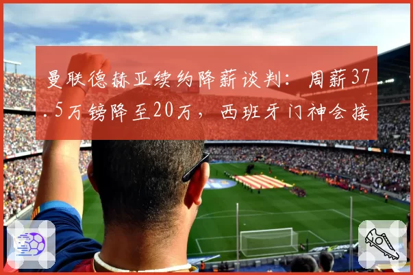 曼联德赫亚续约降薪谈判:周薪37.5万镑降至20万,西班牙门神会接受吗?