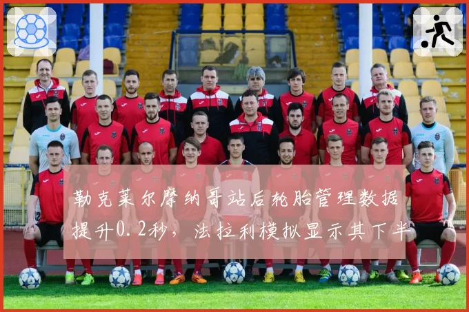 勒克莱尔摩纳哥站后轮胎管理数据提升0.2秒，法拉利模拟显示其下半年有望三连胜
