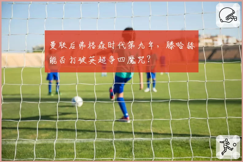 曼联后弗格森时代第九年,滕哈赫能否打破英超争四魔咒?