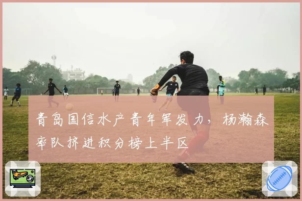 青岛国信水产青年军发力,杨瀚森率队挤进积分榜上半区