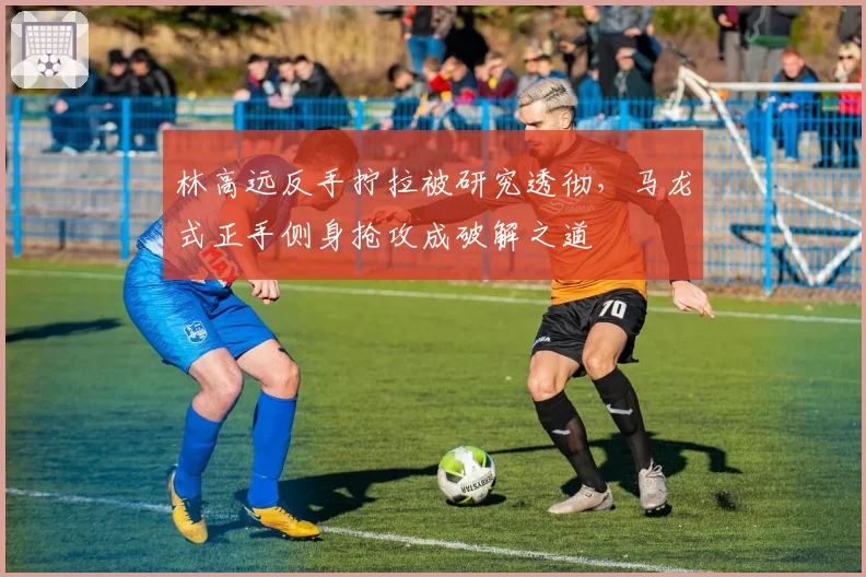林高远反手拧拉被研究透彻,马龙式正手侧身抢攻成破解之道