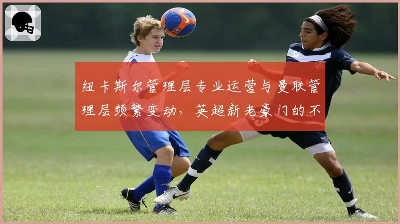 纽卡斯尔管理层专业运营与曼联管理层频繁变动,英超新老豪门的不同路径