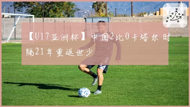 【U17亚洲杯】中国2比0卡塔尔 时隔21年重返世少