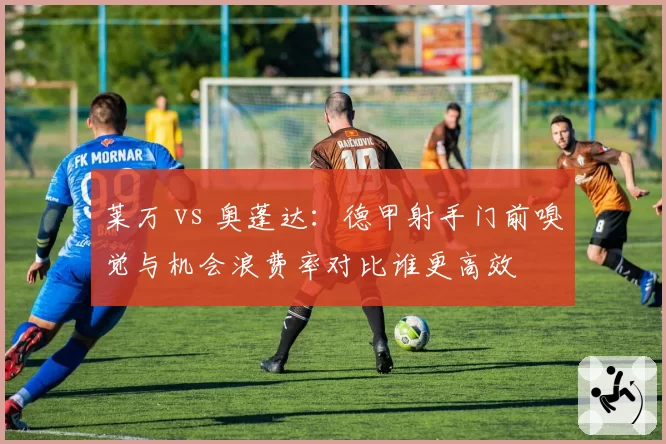莱万 vs 奥蓬达:德甲射手门前嗅觉与机会浪费率对比谁更高效