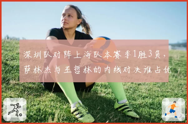 深圳队对阵上海队本赛季1胜3负，萨林杰与王哲林的内线对决谁占优？