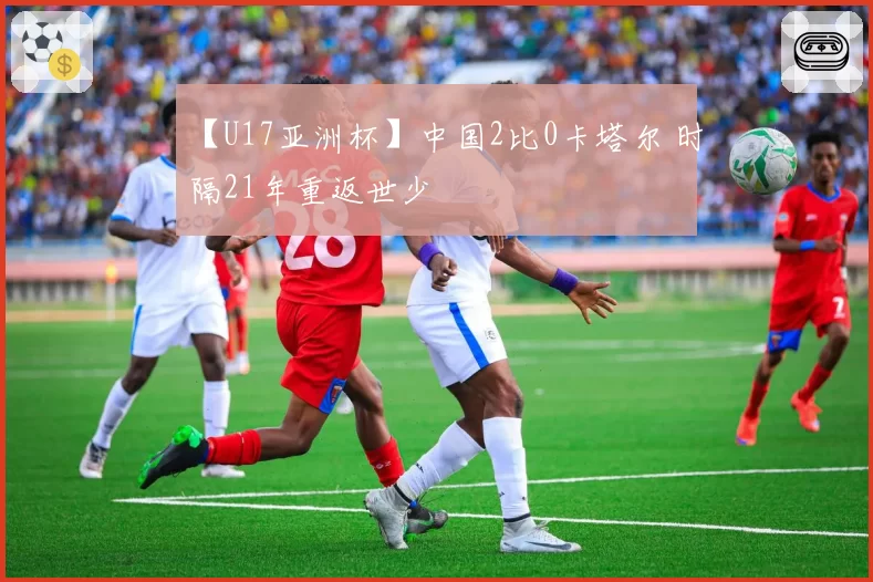 【U17亚洲杯】中国2比0卡塔尔 时隔21年重返世少