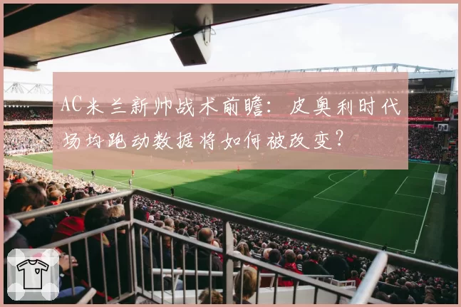 AC米兰新帅战术前瞻:皮奥利时代场均跑动数据将如何被改变?