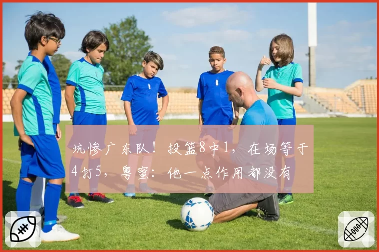 坑惨广东队!投篮8中1,在场等于4打5,粤蜜:他一点作用都没有