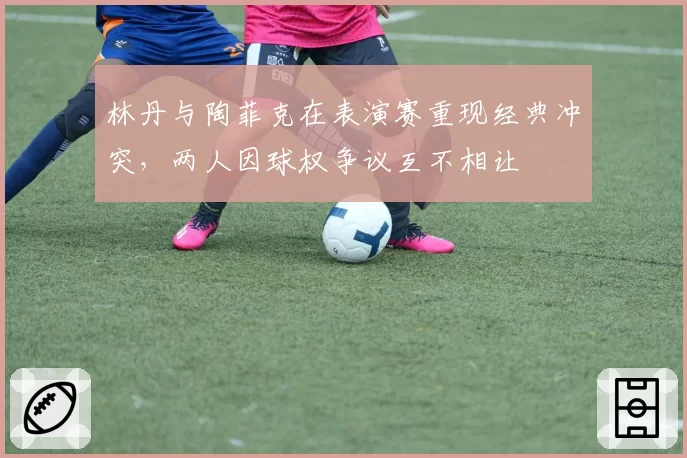 林丹与陶菲克在表演赛重现经典冲突，两人因球权争议互不相让