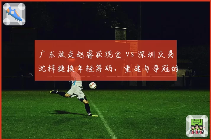 广东放走赵睿获现金 vs 深圳交易沈梓捷换年轻筹码，重建与争冠的策略分野