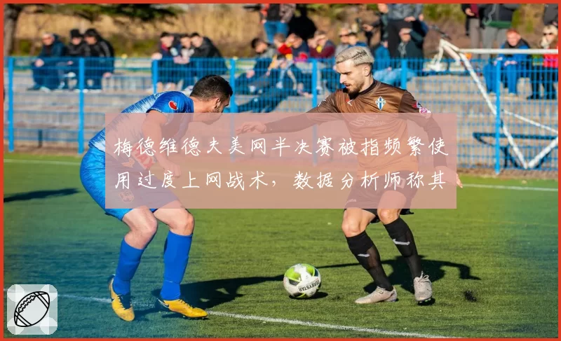 梅德维德夫美网半决赛被指频繁使用过度上网战术,数据分析师称其策略已过时
