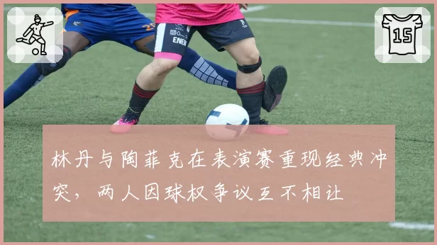 林丹与陶菲克在表演赛重现经典冲突，两人因球权争议互不相让