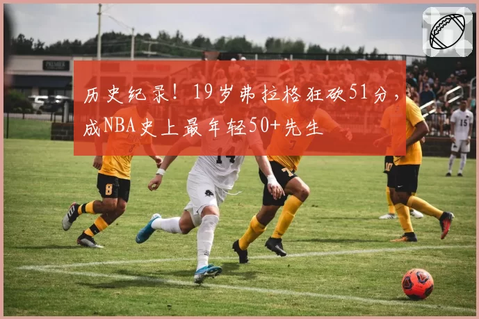 历史纪录!19岁弗拉格狂砍51分,成NBA史上最年轻50+先生