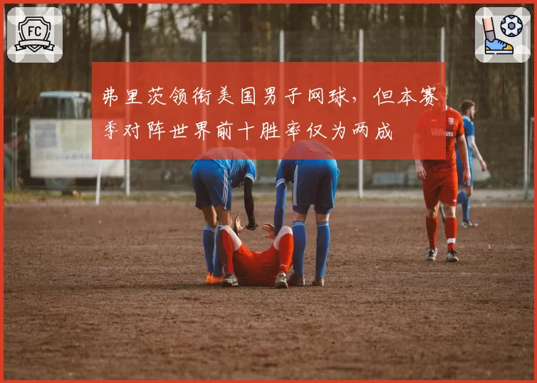弗里茨领衔美国男子网球,但本赛季对阵世界前十胜率仅为两成