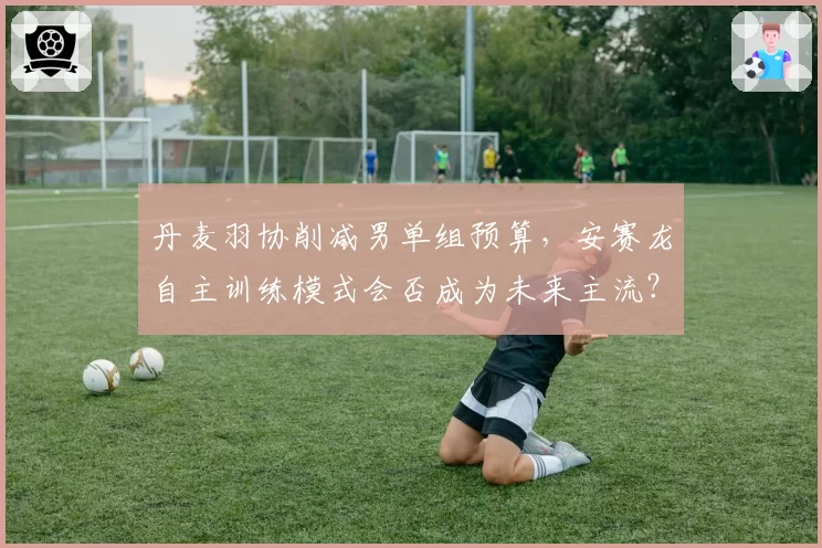 丹麦羽协削减男单组预算,安赛龙自主训练模式会否成为未来主流?