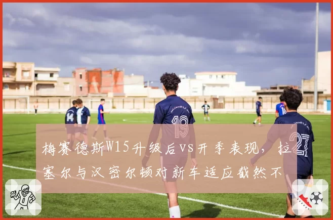 梅赛德斯W15升级后vs开季表现,拉塞尔与汉密尔顿对新车适应截然不同