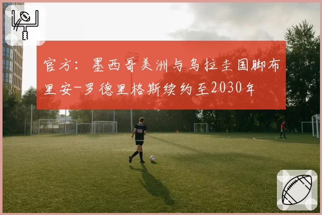 官方：墨西哥美洲与乌拉圭国脚布里安-罗德里格斯续约至2030年
