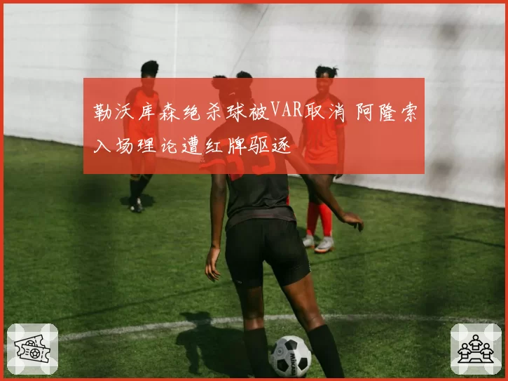 勒沃库森绝杀球被VAR取消 阿隆索入场理论遭红牌驱逐