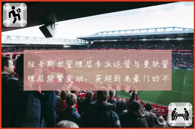 纽卡斯尔管理层专业运营与曼联管理层频繁变动,英超新老豪门的不同路径