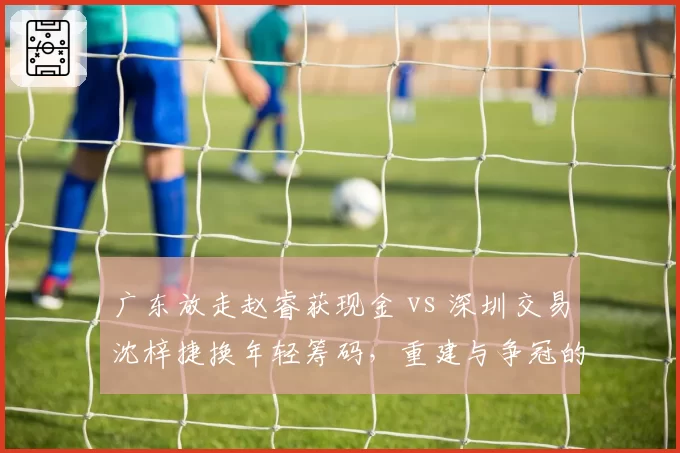 广东放走赵睿获现金 vs 深圳交易沈梓捷换年轻筹码，重建与争冠的策略分野