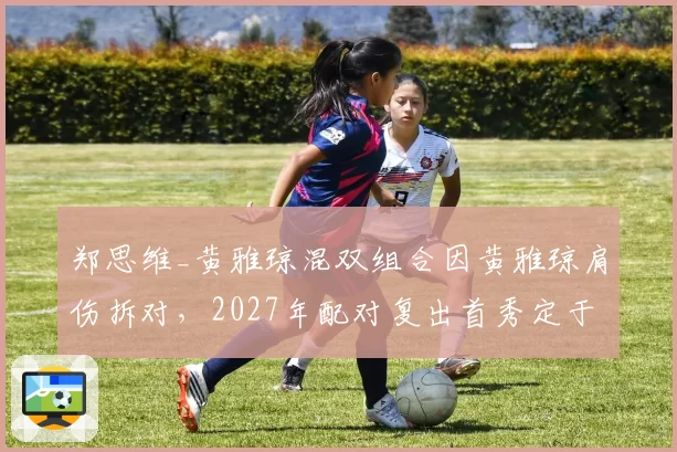 郑思维_黄雅琼混双组合因黄雅琼肩伤拆对，2027年配对复出首秀定于亚锦赛