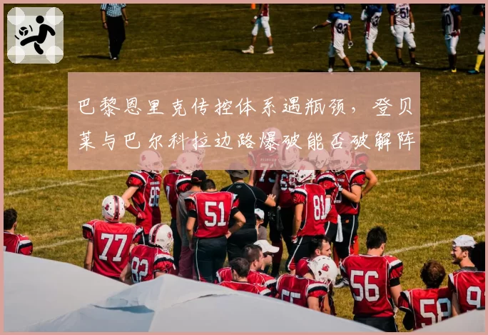 巴黎恩里克传控体系遇瓶颈，登贝莱与巴尔科拉边路爆破能否破解阵地战