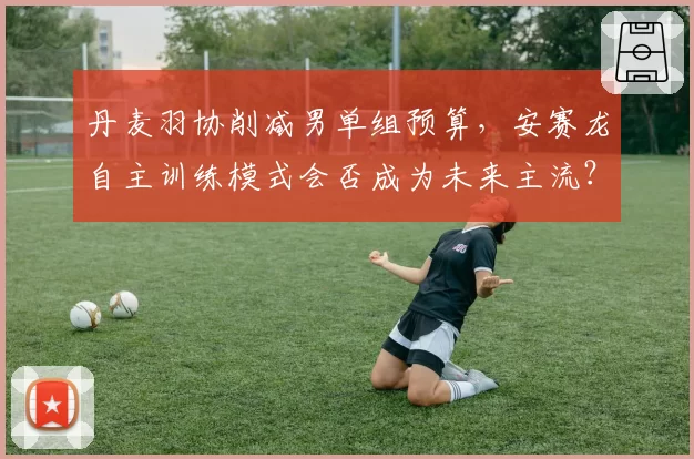 丹麦羽协削减男单组预算,安赛龙自主训练模式会否成为未来主流?