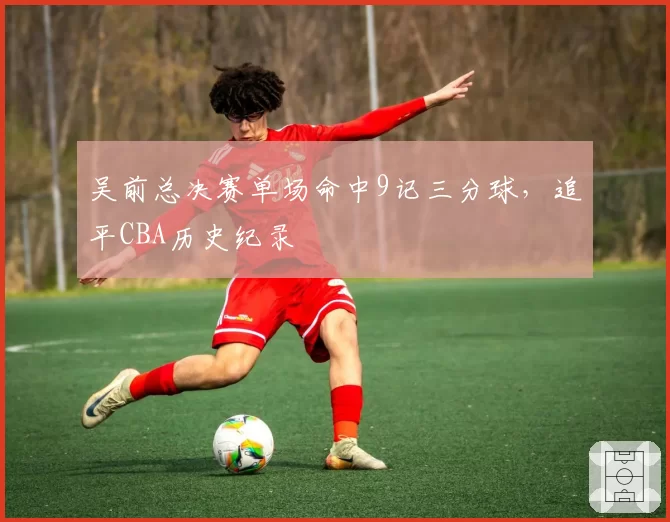 吴前总决赛单场命中9记三分球，追平CBA历史纪录