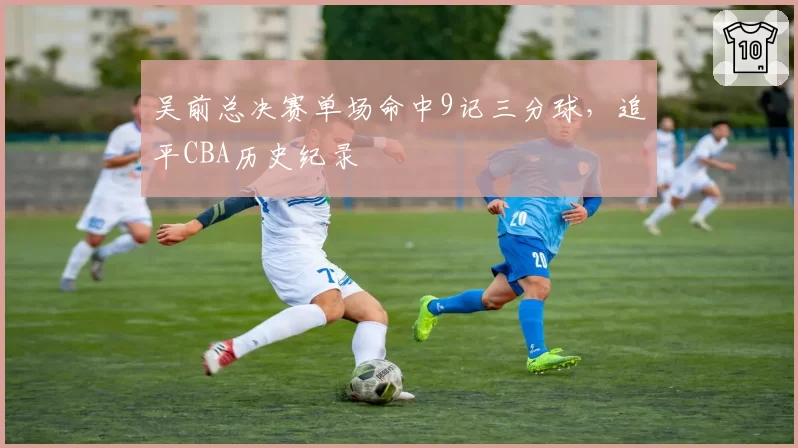 吴前总决赛单场命中9记三分球，追平CBA历史纪录