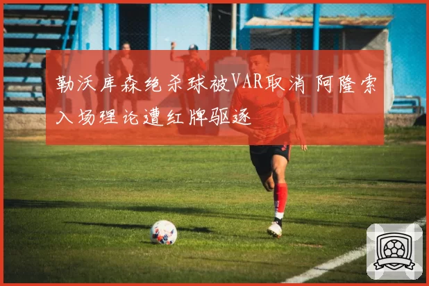 勒沃库森绝杀球被VAR取消 阿隆索入场理论遭红牌驱逐