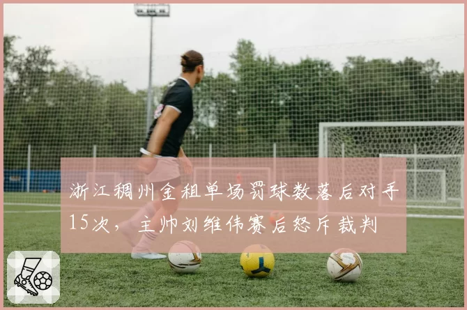 浙江稠州金租单场罚球数落后对手15次，主帅刘维伟赛后怒斥裁判