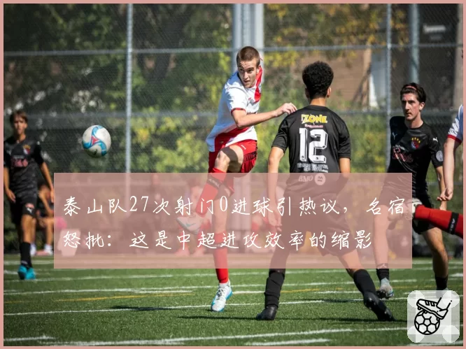 泰山队27次射门0进球引热议，名宿怒批：这是中超进攻效率的缩影
