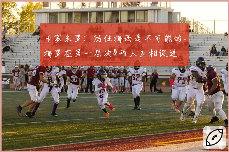 卡塞米罗：防住梅西是不可能的，梅罗在另一层次&两人互相促进