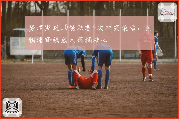 努涅斯近10场联赛4次冲突染黄，利物浦锋线成火药桶核心