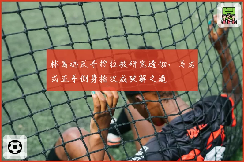 林高远反手拧拉被研究透彻,马龙式正手侧身抢攻成破解之道