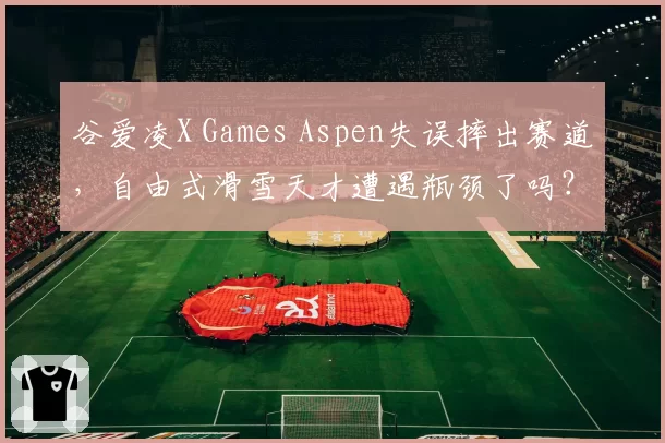 谷爱凌X Games Aspen失误摔出赛道，自由式滑雪天才遭遇瓶颈了吗？
