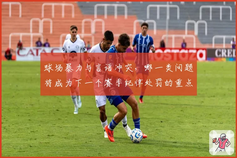 球场暴力与言语冲突，哪一类问题将成为下一个赛季纪律处罚的重点？