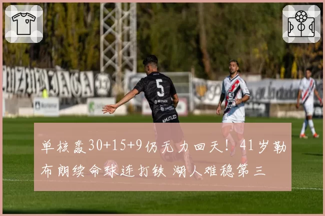 单核轰30+15+9仍无力回天！41岁勒布朗续命球连打铁 湖人难稳第三