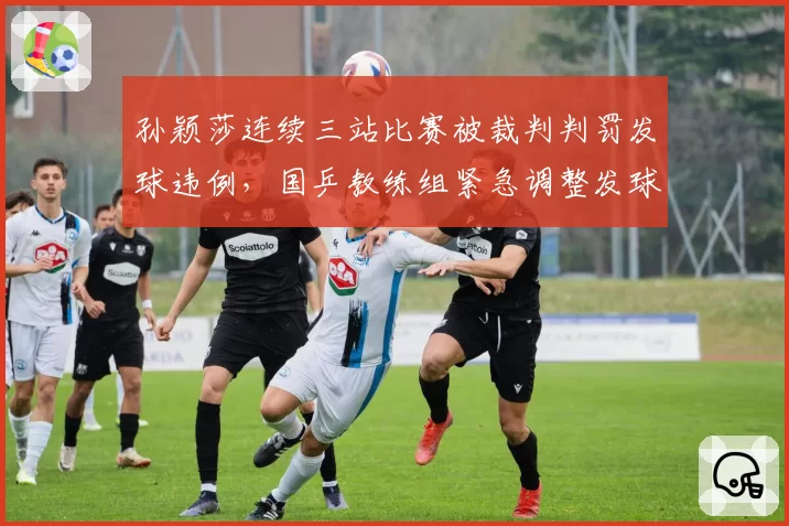 孙颖莎连续三站比赛被裁判判罚发球违例，国乒教练组紧急调整发球动作