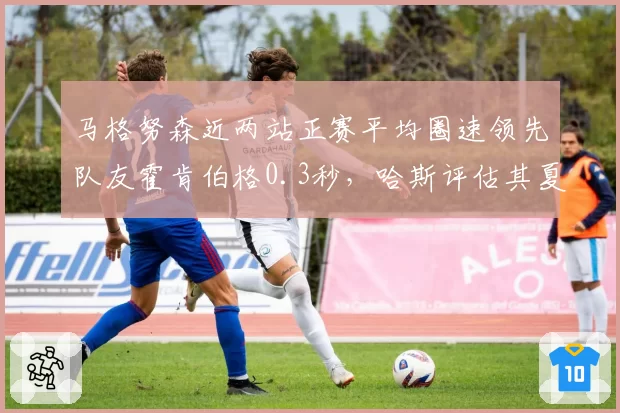 马格努森近两站正赛平均圈速领先队友霍肯伯格0.3秒，哈斯评估其夏休后有望成核心