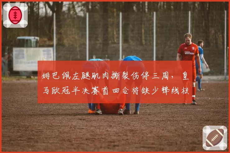 姆巴佩左腿肌肉撕裂伤停三周,皇马欧冠半决赛首回合将缺少锋线核心