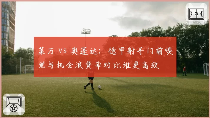 莱万 vs 奥蓬达:德甲射手门前嗅觉与机会浪费率对比谁更高效
