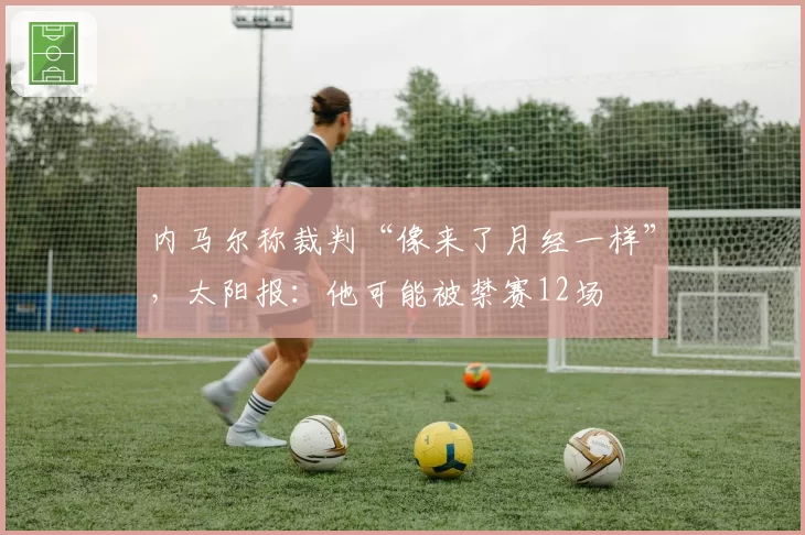 内马尔称裁判“像来了月经一样”,太阳报:他可能被禁赛12场