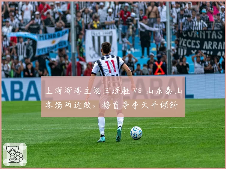上海海港主场三连胜 vs 山东泰山客场两连败,榜首争夺天平倾斜